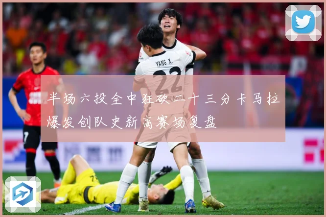 半场六投全中狂砍二十三分卡马拉爆发创队史新高赛场复盘