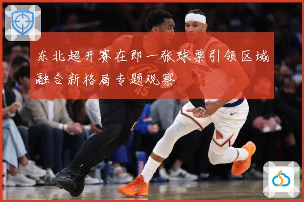 东北超开赛在即一张球票引领区域融合新格局专题观察