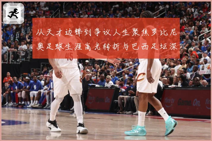 从天才边锋到争议人生聚焦罗比尼奥足球生涯高光转折与巴西足坛深远影响解析