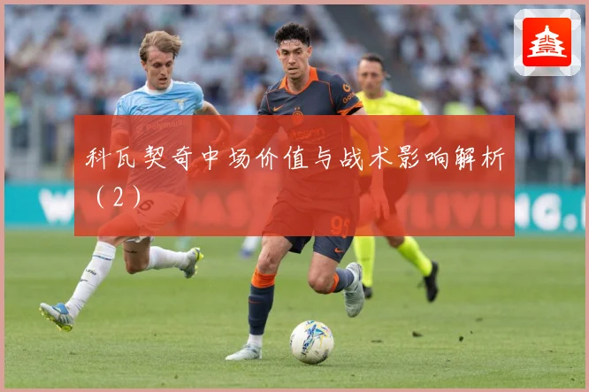 科瓦契奇中场价值与战术影响解析（2）