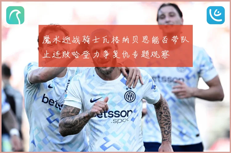 魔术迎战骑士瓦格纳贝恩能否带队止连败哈登力争复仇专题观察
