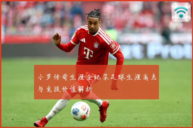 小罗传奇生涯全纪录足球生涯高光与竞技价值解析