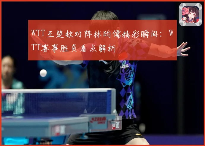 WTT王楚钦对阵林昀儒精彩瞬间：WTT赛事胜负看点解析