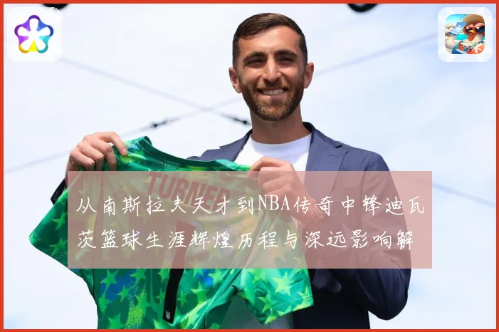 从南斯拉夫天才到NBA传奇中锋迪瓦茨篮球生涯辉煌历程与深远影响解析