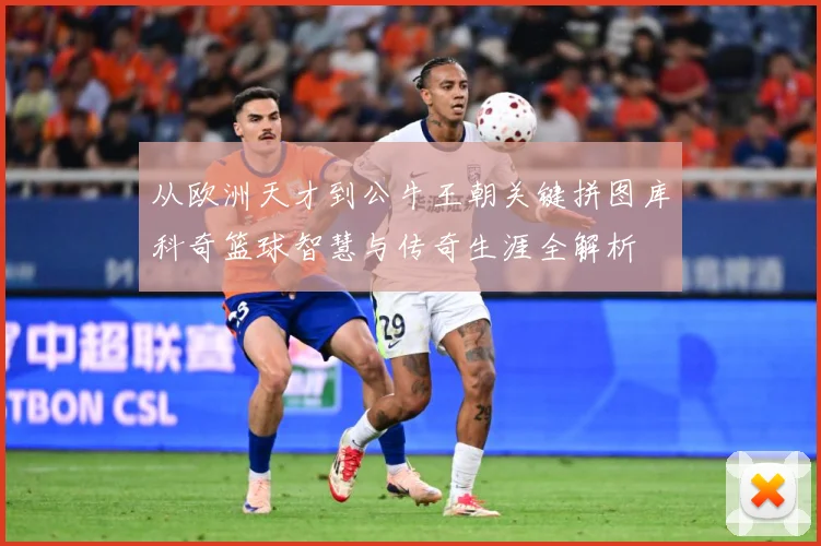 从欧洲天才到公牛王朝关键拼图库科奇篮球智慧与传奇生涯全解析