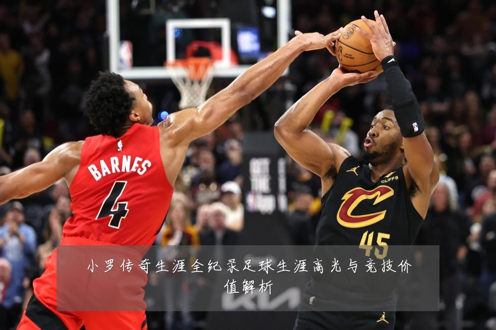 小罗传奇生涯全纪录足球生涯高光与竞技价值解析