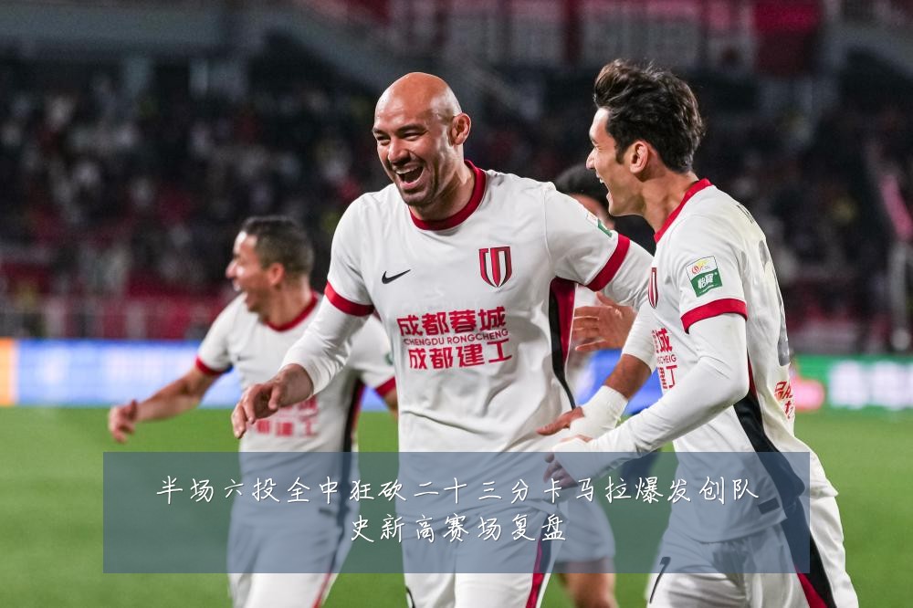 半场六投全中狂砍二十三分卡马拉爆发创队史新高赛场复盘